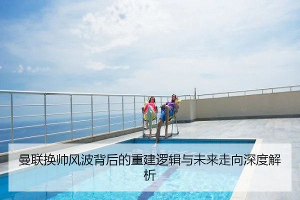 曼联换帅风波背后的重建逻辑与未来走向深度解析