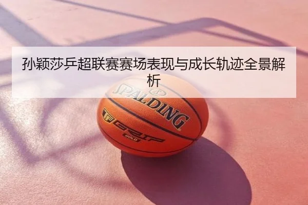 孙颖莎乒超联赛赛场表现与成长轨迹全景解析