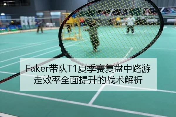 Faker带队T1夏季赛复盘中路游走效率全面提升的战术解析